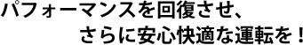 パフォーマンスを回復させ、さらに安心快適な運転を!
