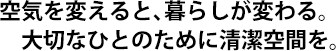 空気を変えると、暮らしが変わる。大切なひとのために清潔空間を。